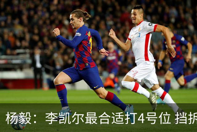 杨毅：李凯尔最合适打4号位 挡拆策应破紧逼